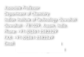 Associate Professor
Department of Chemistry
Indian Institute of Technology Guwahati
Guwahati - 781039, Assam, India.
Phone: +91-(0)361-2582329
FAX: +91-(0)361-2582349
Email: achalkumar@iitg.ernet.in
          achalkumar78@gmail.com