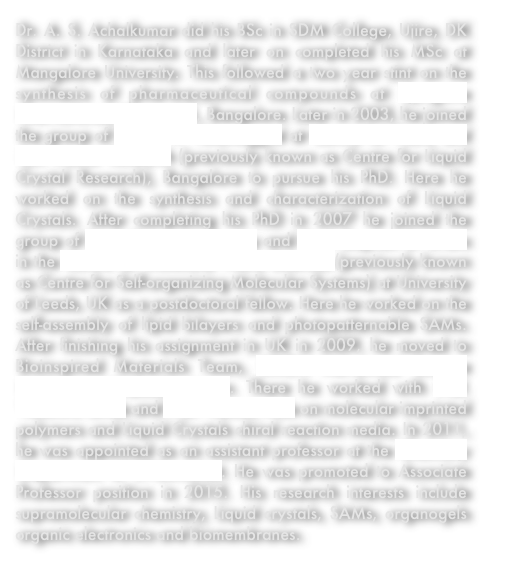 Dr. A. S. Achalkumar did his BSc in SDM College, Ujire, DK District in Karnataka and later on completed his MSc at Mangalore University. This followed a two year stint on the synthesis of pharmaceutical compounds at Syngene International, Biocon Ltd., Bangalore. Later in 2003, he joined the group of Dr. C. V. Yelamaggad at Centre for Nano and Soft Matter Research (previously known as Centre for Liquid Crystal Research), Bangalore to pursue his PhD. Here he worked on the synthesis and characterization of Liquid Crystals. After completing his PhD in 2007 he joined the group of Prof. Richard J. Bushby and Prof. Stephen D. Evans in the Centre for Molecular Nano Sciences (previously known as Centre for Self-organizing Molecular Systems) at University of Leeds, UK as a postdoctoral fellow. Here he worked on the self-assembly of lipid bilayers and photopatternable SAMs. After finishing his assignment in UK in 2009, he moved to Bioinspired Materials Team, RIKEN Advanced Science Institute at Wakoshi, Japan. There he worked with Prof. Yasuhiro Ishida and Prof. Takuzo Aida on molecular imprinted polymers and Liquid Crystals chiral reaction media. In 2011, he was appointed as an assistant professor at the Chemistry Department of IIT-Guwahati. He was promoted to Associate Professor position in 2015. His research interests include supramolecular chemistry, Liquid crystals, SAMs, organogels organic electronics and biomembranes.
