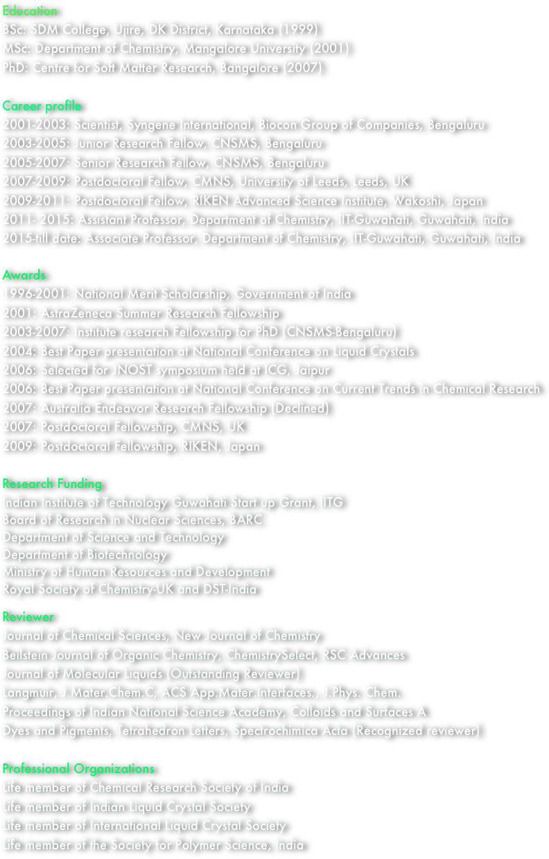 Education
BSc: SDM College, Ujire, DK District, Karnataka (1999)
MSc: Department of Chemistry, Mangalore University (2001)
PhD: Centre for Soft Matter Research, Bangalore (2007)

Career profile
2001-2003: Scientist, Syngene International, Biocon Group of Companies, Bengaluru
2003-2005: Junior Research Fellow, CNSMS, Bengaluru
2005-2007: Senior Research Fellow, CNSMS, Bengaluru
2007-2009: Postdoctoral Fellow, CMNS, University of Leeds, Leeds, UK
2009-2011: Postdoctoral Fellow, RIKEN Advanced Science Institute, Wakoshi, Japan
2011- 2015: Assistant Professor, Department of Chemistry, IIT-Guwahati, Guwahati, India
2015-till date: Associate Professor, Department of Chemistry, IIT-Guwahati, Guwahati, India

Awards
1996-2001: National Merit Scholarship, Government of India
2001: AstraZeneca Summer Research Fellowship
2003-2007: Institute research Fellowship for PhD (CNSMS-Bengaluru)
2004: Best Paper presentation at National Conference on Liquid Crystals
2006: Selected for JNOST symposium held at ICG, Jaipur
2006: Best Paper presentation at National Conference on Current Trends in Chemical Research
2007: Australia Endeavor Research Fellowship (Declined)      
2007: Postdoctoral Fellowship, CMNS, UK
2009: Postdoctoral Fellowship, RIKEN, Japan

Research Funding
Indian Institute of Technology Guwahati Start up Grant, IITG
Board of Research in Nuclear Sciences, BARC
Department of Science and Technology
Department of Biotechnology
Ministry of Human Resources and Development
Royal Society of Chemistry-UK and DST-India

Reviewer
Journal of Chemical Sciences, New Journal of Chemistry
Beilstein Journal of Organic Chemistry, ChemistrySelect, RSC Advances
Journal of Molecular Liquids (Outstanding Reviewer)
Langmuir, J.Mater.Chem.C, ACS App.Mater.Interfaces., J.Phys. Chem.
Proceedings of Indian National Science Academy, Colloids and Surfaces A
Dyes and Pigments, Tetrahedron Letters, Spectrochimica Acta (Recognized reviewer)

Professional Organizations
Life member of Chemical Research Society of India
Life member of Indian Liquid Crystal Society
Life member of International Liquid Crystal Society
Life member of the Society for Polymer Science, India