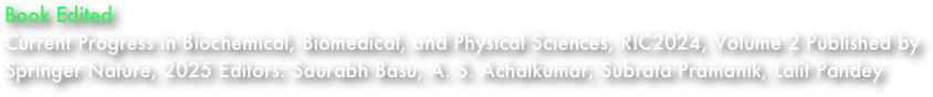 Book Edited
Current Progress in Biochemical, Biomedical, and Physical Sciences, RIC2024, Volume 2 Published by Springer Nature, 2025 Editors: Saurabh Basu, A. S. Achalkumar, Subrata Pramanik, Lalit Pandey