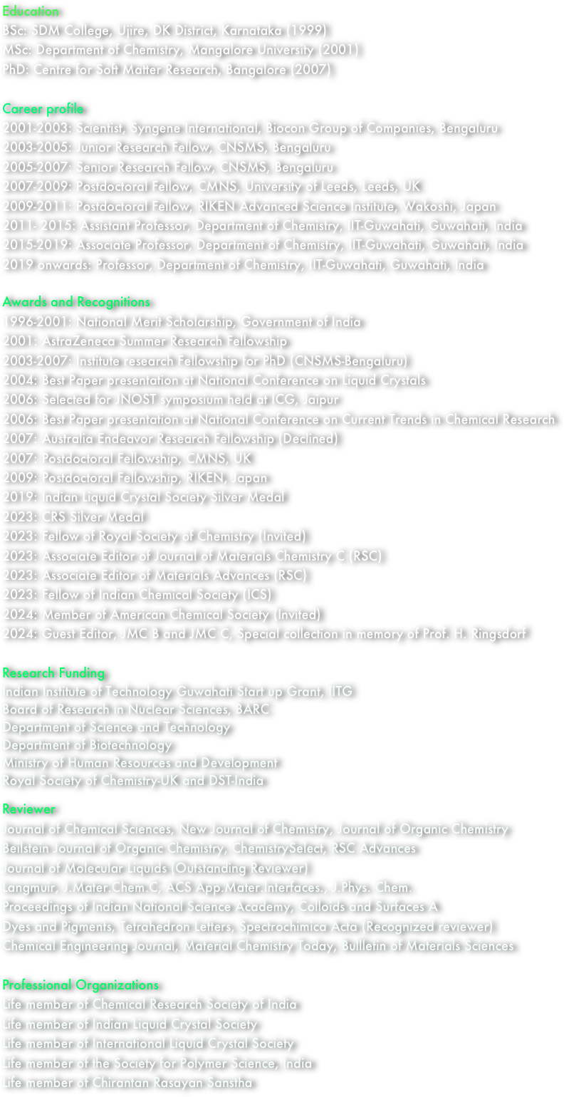 Education
BSc: SDM College, Ujire, DK District, Karnataka (1999)
MSc: Department of Chemistry, Mangalore University (2001)
PhD: Centre for Soft Matter Research, Bangalore (2007)

Career profile
2001-2003: Scientist, Syngene International, Biocon Group of Companies, Bengaluru
2003-2005: Junior Research Fellow, CNSMS, Bengaluru
2005-2007: Senior Research Fellow, CNSMS, Bengaluru
2007-2009: Postdoctoral Fellow, CMNS, University of Leeds, Leeds, UK
2009-2011: Postdoctoral Fellow, RIKEN Advanced Science Institute, Wakoshi, Japan
2011- 2015: Assistant Professor, Department of Chemistry, IIT-Guwahati, Guwahati, India
2015-2019: Associate Professor, Department of Chemistry, IIT-Guwahati, Guwahati, India
2019 onwards: Professor, Department of Chemistry, IIT-Guwahati, Guwahati, India

Awards and Recognitions
1996-2001: National Merit Scholarship, Government of India
2001: AstraZeneca Summer Research Fellowship
2003-2007: Institute research Fellowship for PhD (CNSMS-Bengaluru)
2004: Best Paper presentation at National Conference on Liquid Crystals
2006: Selected for JNOST symposium held at ICG, Jaipur
2006: Best Paper presentation at National Conference on Current Trends in Chemical Research
2007: Australia Endeavor Research Fellowship (Declined)      
2007: Postdoctoral Fellowship, CMNS, UK
2009: Postdoctoral Fellowship, RIKEN, Japan
2019: Indian Liquid Crystal Society Silver Medal
2023: CRS Silver Medal
2023: Fellow of Royal Society of Chemistry (Invited)
2023: Associate Editor of Journal of Materials Chemistry C (RSC)
2023: Associate Editor of Materials Advances (RSC)
2023: Fellow of Indian Chemical Society (ICS)
2024: Member of American Chemical Society (Invited)
2024: Guest Editor, JMC B and JMC C, Special collection in memory of Prof. H. Ringsdorf

Research Funding
Indian Institute of Technology Guwahati Start up Grant, IITG
Board of Research in Nuclear Sciences, BARC
Department of Science and Technology
Department of Biotechnology
Ministry of Human Resources and Development
Royal Society of Chemistry-UK and DST-India

Reviewer
Journal of Chemical Sciences, New Journal of Chemistry, Journal of Organic Chemistry
Beilstein Journal of Organic Chemistry, ChemistrySelect, RSC Advances
Journal of Molecular Liquids (Outstanding Reviewer)
Langmuir, J.Mater.Chem.C, ACS App.Mater.Interfaces., J.Phys. Chem.
Proceedings of Indian National Science Academy, Colloids and Surfaces A
Dyes and Pigments, Tetrahedron Letters, Spectrochimica Acta (Recognized reviewer)
Chemical Engineering Journal, Material Chemistry Today, Bullletin of Materials Sciences

Professional Organizations
Life member of Chemical Research Society of India
Life member of Indian Liquid Crystal Society
Life member of International Liquid Crystal Society
Life member of the Society for Polymer Science, India
Life member of Chirantan Rasayan Sanstha