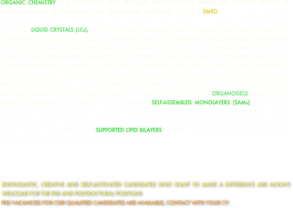 




ORGANIC CHEMISTRY IS A WONDERFUL TOOL THROUGH WHICH WE CAN REALIZE THE DIFFERENT REALMS OF SUPRAMOLECULAR SELF-ASSEMBLY AND FUNCTIONAL MATERIALS. HERE IN SMRG THE RESEARCH INVOLVES MOLECULAR ENGINEERING OF DIFFERENT SUPRAMOLECULAR SELF-ASSEMBLIES IN OUR QUEST FOR THE FUNCTIONAL MATERIALS. LIQUID CRYSTALS (LCs), ARE ONE SUCH SELF-ASSEMBLIES THAT ARE UBIQUITOUS IN NATURE AND ALSO REVOLUTIONIZED THE MODERN LIFE IN A SIGNIFICANT WAY. LC SELF-ASSEMBLY OFTEN UNRAVELED THE MYSTERIES OF COMPLEX NATURAL SYSTEMS AND ALSO BEACONED THE DISCOVERIES WHICH BENEFITED THE MANKIND. WE WORK ON THE SYNTHESIS AND APPLICATIONS OF ALL TYPES (CONVENTIONAL AND NONCONVENTIONAL) OF LCs. LCs BEING ORDERED FLUIDS CAN FIND APPLICATIONS AS VERSATILE  CHIRAL REACTION MEDIA/CHIRAL SEPARATORS.  LC PHASES CAN ALSO  CONTRIBUTE TO THE DEVELOPMENT OF MOLECULAR ELECTRONIC DEVICES SUCH AS OLEDs, PHOTOVOLTAICS AND FETs. IN THIS DIRECTION WE WILL BE EXPLORING VARIOUS MULTIFUNCTIONAL MACROMOLECULES, OLIGOMERS AND POLYMERS. WE ARE ALSO WORKING ON ORGANOGELS WHICH EXHIBIT ENHANCED EMISSION IN GEL STATE. PHOTOPATTERNABLE SELF-ASSEMBLED MONOLAYERS (SAMs) ARE ANOTHER  SIGNIFICANT RESEARCH AREA THROUGH WHICH WE CAN ENGINEER THE SURFACES THAT PLAY A MAJOR ROLE IN ANALYTICAL CHEMISTRY, CATALYSIS, ELECTRONICS, MOLECULAR RECOGNITION AND NANO-TECHNOLOGY RELATED FIELDS. WE ARE ALSO INTERESTED IN SUPPORTED LIPID BILAYERS AS THEY CAN MIMIC BIOMEMBRANE AND HENCE VITAL TO THE ADVANCES IN BIOLOGICAL AND MEDICINAL FIELDS. 




ENTHUSIASTIC, CREATIVE AND SELF-MOTIVATED CANDIDATES WHO WANT TO MAKE A DIFFERENCE ARE ALWAYS WELCOME FOR THE PhD AND POSTDOCTORAL POSITIONS 
PhD VACANCIES FOR CSIR QUALIFIED CANDIDATES ARE AVAILABLE, CONTACT WITH YOUR CV