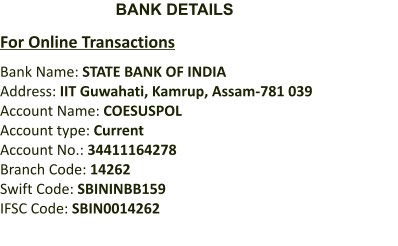 BANK DETAILS  For Online Transactions Bank Name: STATE BANK OF INDIA Address: IIT Guwahati, Kamrup, Assam-781 039 Account Name: COESUSPOL Account type: Current Account No.: 34411164278 Branch Code: 14262 Swift Code: SBININBB159 IFSC Code: SBIN0014262